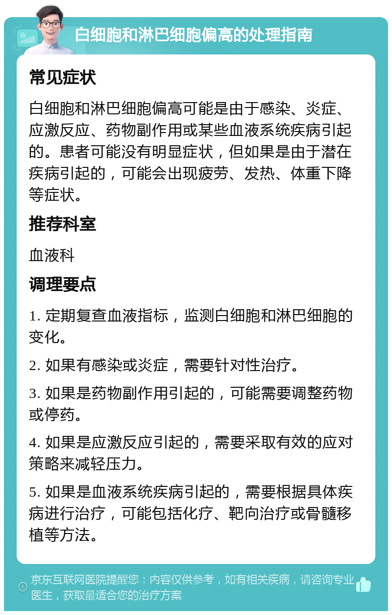 白细胞和淋巴细胞偏高的处理指南 常见症状 白细胞和淋巴细胞偏高可能是由于感染、炎症、应激反应、药物副作用或某些血液系统疾病引起的。患者可能没有明显症状，但如果是由于潜在疾病引起的，可能会出现疲劳、发热、体重下降等症状。 推荐科室 血液科 调理要点 1. 定期复查血液指标，监测白细胞和淋巴细胞的变化。 2. 如果有感染或炎症，需要针对性治疗。 3. 如果是药物副作用引起的，可能需要调整药物或停药。 4. 如果是应激反应引起的，需要采取有效的应对策略来减轻压力。 5. 如果是血液系统疾病引起的，需要根据具体疾病进行治疗，可能包括化疗、靶向治疗或骨髓移植等方法。