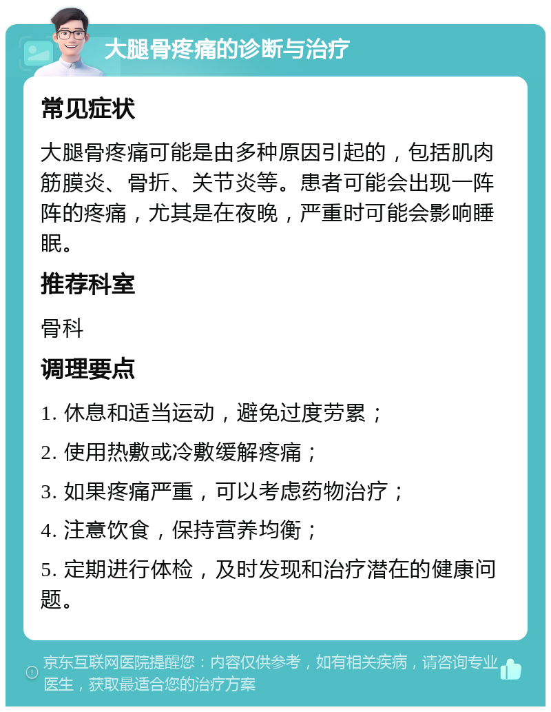 大腿骨疼痛的诊断与治疗 常见症状 大腿骨疼痛可能是由多种原因引起的，包括肌肉筋膜炎、骨折、关节炎等。患者可能会出现一阵阵的疼痛，尤其是在夜晚，严重时可能会影响睡眠。 推荐科室 骨科 调理要点 1. 休息和适当运动，避免过度劳累； 2. 使用热敷或冷敷缓解疼痛； 3. 如果疼痛严重，可以考虑药物治疗； 4. 注意饮食，保持营养均衡； 5. 定期进行体检，及时发现和治疗潜在的健康问题。