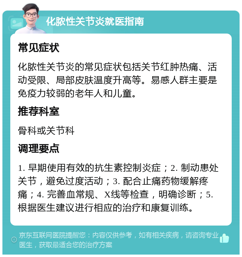 化脓性关节炎就医指南 常见症状 化脓性关节炎的常见症状包括关节红肿热痛、活动受限、局部皮肤温度升高等。易感人群主要是免疫力较弱的老年人和儿童。 推荐科室 骨科或关节科 调理要点 1. 早期使用有效的抗生素控制炎症；2. 制动患处关节，避免过度活动；3. 配合止痛药物缓解疼痛；4. 完善血常规、X线等检查，明确诊断；5. 根据医生建议进行相应的治疗和康复训练。