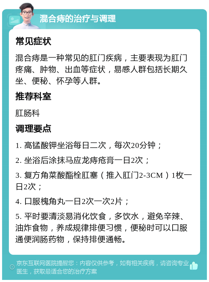 混合痔的治疗与调理 常见症状 混合痔是一种常见的肛门疾病，主要表现为肛门疼痛、肿物、出血等症状，易感人群包括长期久坐、便秘、怀孕等人群。 推荐科室 肛肠科 调理要点 1. 高锰酸钾坐浴每日二次，每次20分钟； 2. 坐浴后涂抹马应龙痔疮膏一日2次； 3. 复方角菜酸酯栓肛塞（推入肛门2-3CM）1枚一日2次； 4. 口服槐角丸一日2次一次2片； 5. 平时要清淡易消化饮食，多饮水，避免辛辣、油炸食物，养成规律排便习惯，便秘时可以口服通便润肠药物，保持排便通畅。