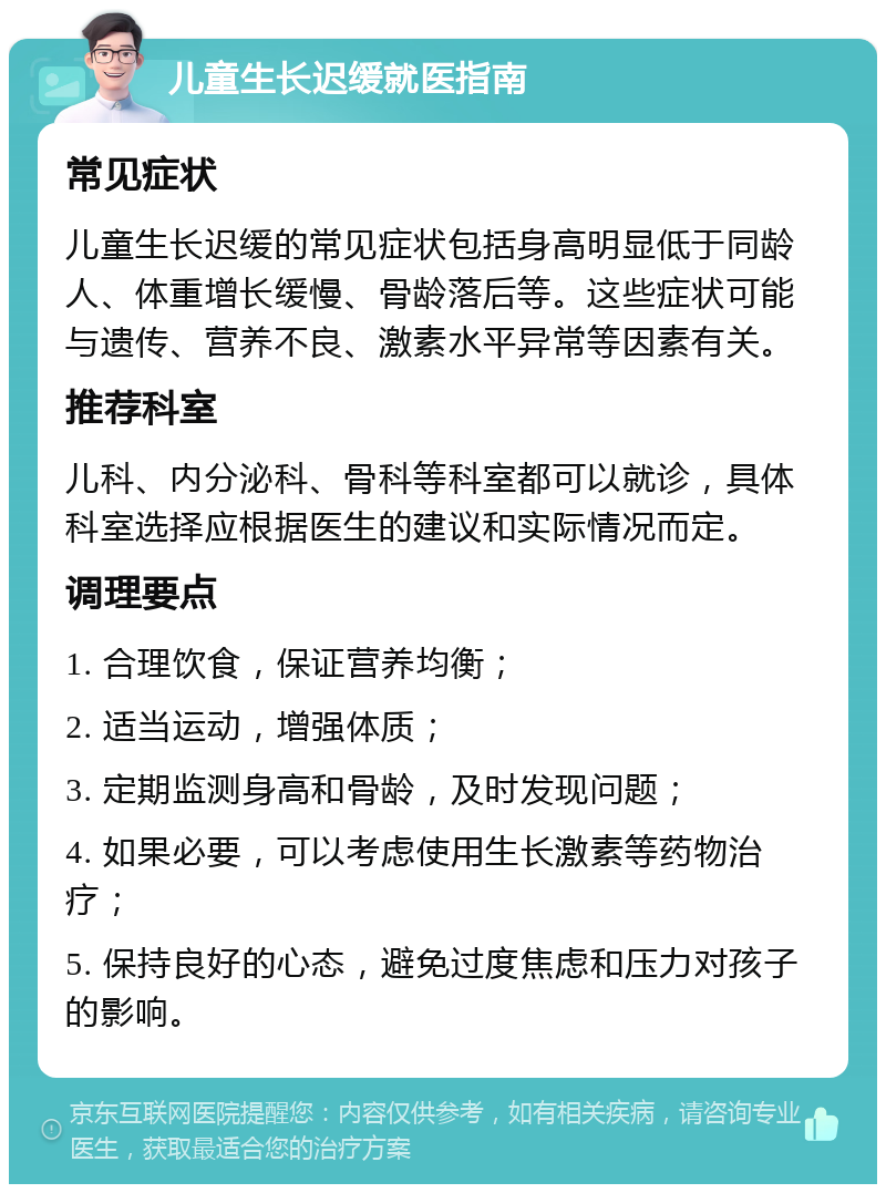 儿童生长迟缓就医指南 常见症状 儿童生长迟缓的常见症状包括身高明显低于同龄人、体重增长缓慢、骨龄落后等。这些症状可能与遗传、营养不良、激素水平异常等因素有关。 推荐科室 儿科、内分泌科、骨科等科室都可以就诊，具体科室选择应根据医生的建议和实际情况而定。 调理要点 1. 合理饮食，保证营养均衡； 2. 适当运动，增强体质； 3. 定期监测身高和骨龄，及时发现问题； 4. 如果必要，可以考虑使用生长激素等药物治疗； 5. 保持良好的心态，避免过度焦虑和压力对孩子的影响。