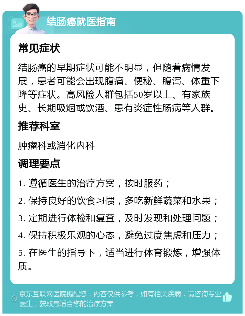 结肠癌就医指南 常见症状 结肠癌的早期症状可能不明显，但随着病情发展，患者可能会出现腹痛、便秘、腹泻、体重下降等症状。高风险人群包括50岁以上、有家族史、长期吸烟或饮酒、患有炎症性肠病等人群。 推荐科室 肿瘤科或消化内科 调理要点 1. 遵循医生的治疗方案，按时服药； 2. 保持良好的饮食习惯，多吃新鲜蔬菜和水果； 3. 定期进行体检和复查，及时发现和处理问题； 4. 保持积极乐观的心态，避免过度焦虑和压力； 5. 在医生的指导下，适当进行体育锻炼，增强体质。