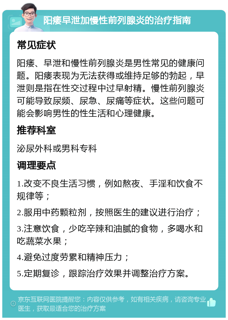 阳痿早泄加慢性前列腺炎的治疗指南 常见症状 阳痿、早泄和慢性前列腺炎是男性常见的健康问题。阳痿表现为无法获得或维持足够的勃起，早泄则是指在性交过程中过早射精。慢性前列腺炎可能导致尿频、尿急、尿痛等症状。这些问题可能会影响男性的性生活和心理健康。 推荐科室 泌尿外科或男科专科 调理要点 1.改变不良生活习惯，例如熬夜、手淫和饮食不规律等； 2.服用中药颗粒剂，按照医生的建议进行治疗； 3.注意饮食，少吃辛辣和油腻的食物，多喝水和吃蔬菜水果； 4.避免过度劳累和精神压力； 5.定期复诊，跟踪治疗效果并调整治疗方案。