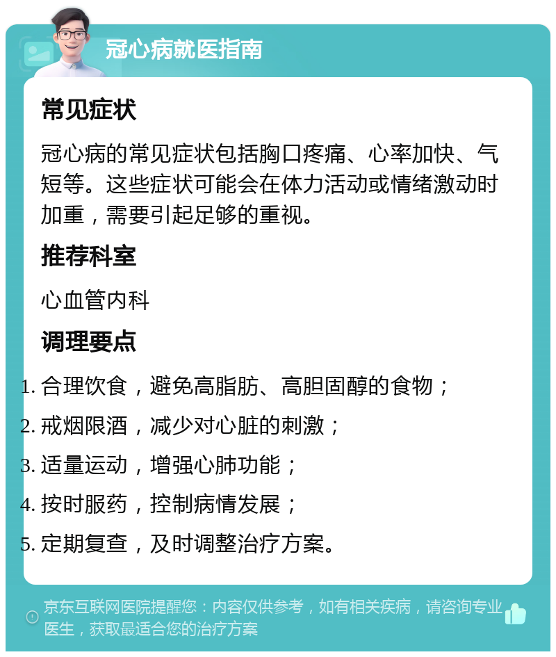 冠心病就医指南 常见症状 冠心病的常见症状包括胸口疼痛、心率加快、气短等。这些症状可能会在体力活动或情绪激动时加重，需要引起足够的重视。 推荐科室 心血管内科 调理要点 合理饮食，避免高脂肪、高胆固醇的食物； 戒烟限酒，减少对心脏的刺激； 适量运动，增强心肺功能； 按时服药，控制病情发展； 定期复查，及时调整治疗方案。