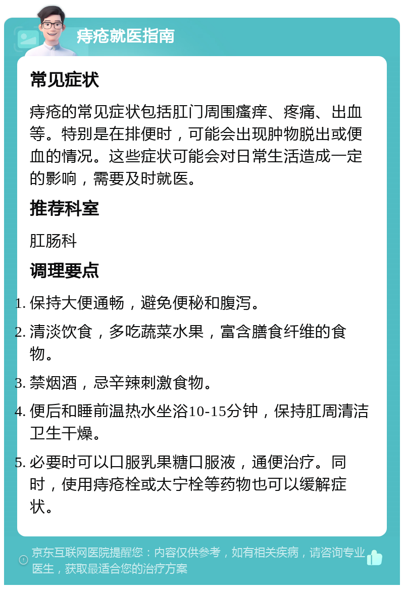 痔疮就医指南 常见症状 痔疮的常见症状包括肛门周围瘙痒、疼痛、出血等。特别是在排便时，可能会出现肿物脱出或便血的情况。这些症状可能会对日常生活造成一定的影响，需要及时就医。 推荐科室 肛肠科 调理要点 保持大便通畅，避免便秘和腹泻。 清淡饮食，多吃蔬菜水果，富含膳食纤维的食物。 禁烟酒，忌辛辣刺激食物。 便后和睡前温热水坐浴10-15分钟，保持肛周清洁卫生干燥。 必要时可以口服乳果糖口服液，通便治疗。同时，使用痔疮栓或太宁栓等药物也可以缓解症状。