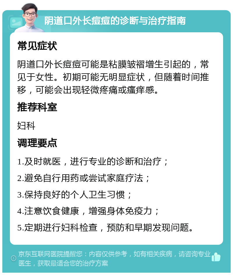 阴道口外长痘痘的诊断与治疗指南 常见症状 阴道口外长痘痘可能是粘膜皱褶增生引起的，常见于女性。初期可能无明显症状，但随着时间推移，可能会出现轻微疼痛或瘙痒感。 推荐科室 妇科 调理要点 1.及时就医，进行专业的诊断和治疗； 2.避免自行用药或尝试家庭疗法； 3.保持良好的个人卫生习惯； 4.注意饮食健康，增强身体免疫力； 5.定期进行妇科检查，预防和早期发现问题。