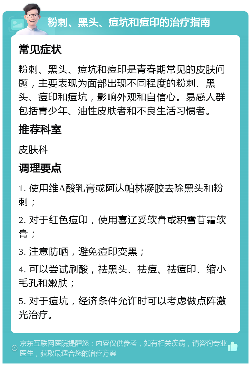 粉刺、黑头、痘坑和痘印的治疗指南 常见症状 粉刺、黑头、痘坑和痘印是青春期常见的皮肤问题，主要表现为面部出现不同程度的粉刺、黑头、痘印和痘坑，影响外观和自信心。易感人群包括青少年、油性皮肤者和不良生活习惯者。 推荐科室 皮肤科 调理要点 1. 使用维A酸乳膏或阿达帕林凝胶去除黑头和粉刺； 2. 对于红色痘印，使用喜辽妥软膏或积雪苷霜软膏； 3. 注意防晒，避免痘印变黑； 4. 可以尝试刷酸，祛黑头、祛痘、祛痘印、缩小毛孔和嫩肤； 5. 对于痘坑，经济条件允许时可以考虑做点阵激光治疗。