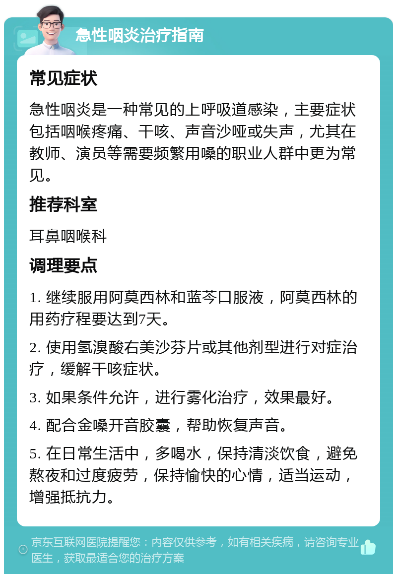 急性咽炎治疗指南 常见症状 急性咽炎是一种常见的上呼吸道感染，主要症状包括咽喉疼痛、干咳、声音沙哑或失声，尤其在教师、演员等需要频繁用嗓的职业人群中更为常见。 推荐科室 耳鼻咽喉科 调理要点 1. 继续服用阿莫西林和蓝芩口服液，阿莫西林的用药疗程要达到7天。 2. 使用氢溴酸右美沙芬片或其他剂型进行对症治疗，缓解干咳症状。 3. 如果条件允许，进行雾化治疗，效果最好。 4. 配合金嗓开音胶囊，帮助恢复声音。 5. 在日常生活中，多喝水，保持清淡饮食，避免熬夜和过度疲劳，保持愉快的心情，适当运动，增强抵抗力。