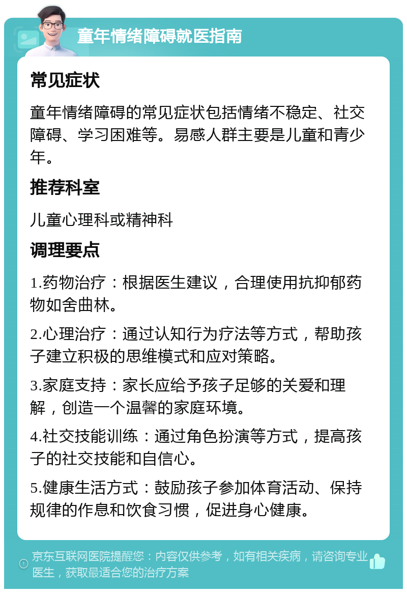 童年情绪障碍就医指南 常见症状 童年情绪障碍的常见症状包括情绪不稳定、社交障碍、学习困难等。易感人群主要是儿童和青少年。 推荐科室 儿童心理科或精神科 调理要点 1.药物治疗：根据医生建议，合理使用抗抑郁药物如舍曲林。 2.心理治疗：通过认知行为疗法等方式，帮助孩子建立积极的思维模式和应对策略。 3.家庭支持：家长应给予孩子足够的关爱和理解，创造一个温馨的家庭环境。 4.社交技能训练：通过角色扮演等方式，提高孩子的社交技能和自信心。 5.健康生活方式：鼓励孩子参加体育活动、保持规律的作息和饮食习惯，促进身心健康。