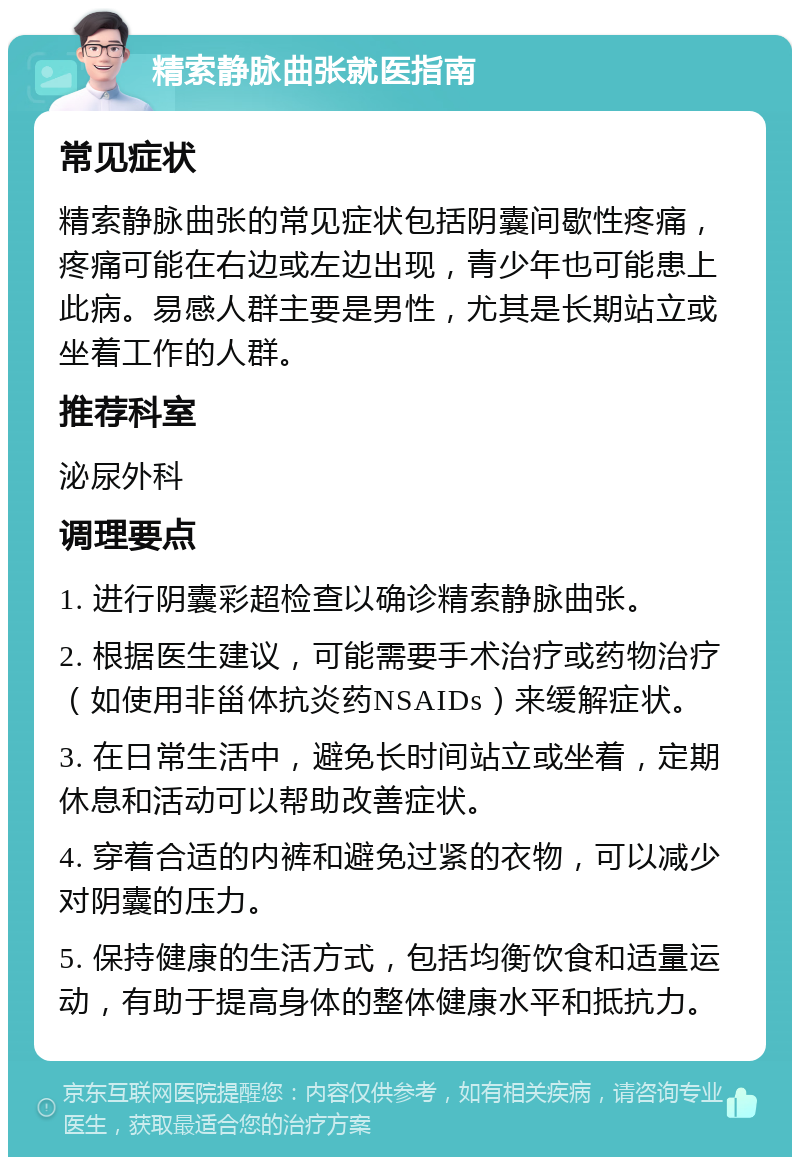 精索静脉曲张就医指南 常见症状 精索静脉曲张的常见症状包括阴囊间歇性疼痛，疼痛可能在右边或左边出现，青少年也可能患上此病。易感人群主要是男性，尤其是长期站立或坐着工作的人群。 推荐科室 泌尿外科 调理要点 1. 进行阴囊彩超检查以确诊精索静脉曲张。 2. 根据医生建议，可能需要手术治疗或药物治疗（如使用非甾体抗炎药NSAIDs）来缓解症状。 3. 在日常生活中，避免长时间站立或坐着，定期休息和活动可以帮助改善症状。 4. 穿着合适的内裤和避免过紧的衣物，可以减少对阴囊的压力。 5. 保持健康的生活方式，包括均衡饮食和适量运动，有助于提高身体的整体健康水平和抵抗力。