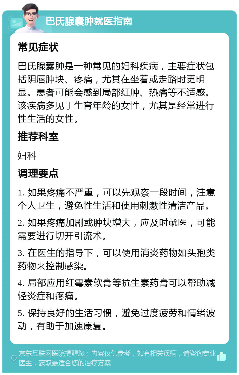 巴氏腺囊肿就医指南 常见症状 巴氏腺囊肿是一种常见的妇科疾病，主要症状包括阴唇肿块、疼痛，尤其在坐着或走路时更明显。患者可能会感到局部红肿、热痛等不适感。该疾病多见于生育年龄的女性，尤其是经常进行性生活的女性。 推荐科室 妇科 调理要点 1. 如果疼痛不严重，可以先观察一段时间，注意个人卫生，避免性生活和使用刺激性清洁产品。 2. 如果疼痛加剧或肿块增大，应及时就医，可能需要进行切开引流术。 3. 在医生的指导下，可以使用消炎药物如头孢类药物来控制感染。 4. 局部应用红霉素软膏等抗生素药膏可以帮助减轻炎症和疼痛。 5. 保持良好的生活习惯，避免过度疲劳和情绪波动，有助于加速康复。