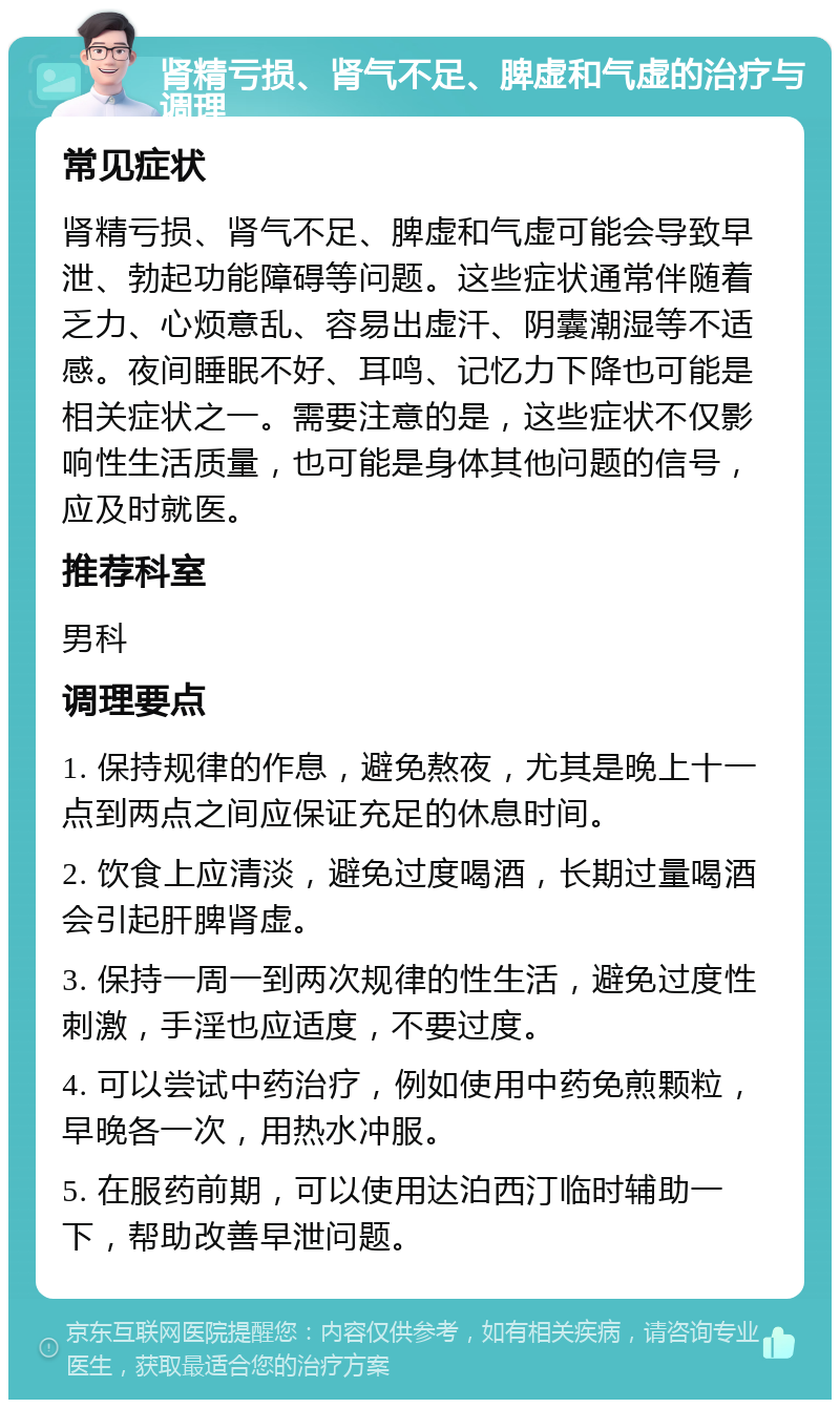 肾精亏损、肾气不足、脾虚和气虚的治疗与调理 常见症状 肾精亏损、肾气不足、脾虚和气虚可能会导致早泄、勃起功能障碍等问题。这些症状通常伴随着乏力、心烦意乱、容易出虚汗、阴囊潮湿等不适感。夜间睡眠不好、耳鸣、记忆力下降也可能是相关症状之一。需要注意的是，这些症状不仅影响性生活质量，也可能是身体其他问题的信号，应及时就医。 推荐科室 男科 调理要点 1. 保持规律的作息，避免熬夜，尤其是晚上十一点到两点之间应保证充足的休息时间。 2. 饮食上应清淡，避免过度喝酒，长期过量喝酒会引起肝脾肾虚。 3. 保持一周一到两次规律的性生活，避免过度性刺激，手淫也应适度，不要过度。 4. 可以尝试中药治疗，例如使用中药免煎颗粒，早晚各一次，用热水冲服。 5. 在服药前期，可以使用达泊西汀临时辅助一下，帮助改善早泄问题。