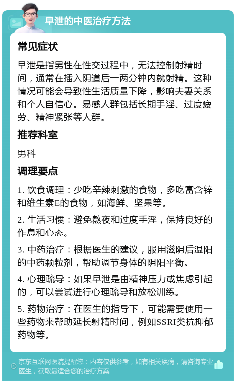 早泄的中医治疗方法 常见症状 早泄是指男性在性交过程中，无法控制射精时间，通常在插入阴道后一两分钟内就射精。这种情况可能会导致性生活质量下降，影响夫妻关系和个人自信心。易感人群包括长期手淫、过度疲劳、精神紧张等人群。 推荐科室 男科 调理要点 1. 饮食调理：少吃辛辣刺激的食物，多吃富含锌和维生素E的食物，如海鲜、坚果等。 2. 生活习惯：避免熬夜和过度手淫，保持良好的作息和心态。 3. 中药治疗：根据医生的建议，服用滋阴后温阳的中药颗粒剂，帮助调节身体的阴阳平衡。 4. 心理疏导：如果早泄是由精神压力或焦虑引起的，可以尝试进行心理疏导和放松训练。 5. 药物治疗：在医生的指导下，可能需要使用一些药物来帮助延长射精时间，例如SSRI类抗抑郁药物等。