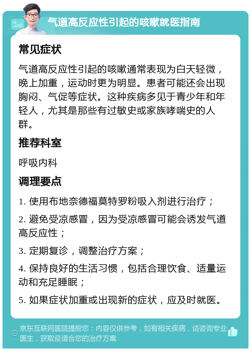 气道高反应性引起的咳嗽就医指南 常见症状 气道高反应性引起的咳嗽通常表现为白天轻微，晚上加重，运动时更为明显。患者可能还会出现胸闷、气促等症状。这种疾病多见于青少年和年轻人，尤其是那些有过敏史或家族哮喘史的人群。 推荐科室 呼吸内科 调理要点 1. 使用布地奈德福莫特罗粉吸入剂进行治疗； 2. 避免受凉感冒，因为受凉感冒可能会诱发气道高反应性； 3. 定期复诊，调整治疗方案； 4. 保持良好的生活习惯，包括合理饮食、适量运动和充足睡眠； 5. 如果症状加重或出现新的症状，应及时就医。