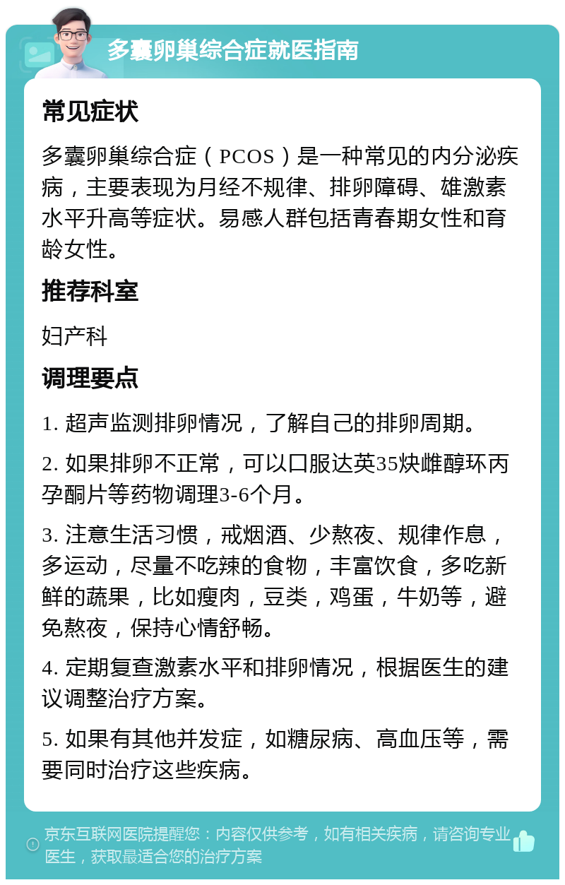 多囊卵巢综合症就医指南 常见症状 多囊卵巢综合症（PCOS）是一种常见的内分泌疾病，主要表现为月经不规律、排卵障碍、雄激素水平升高等症状。易感人群包括青春期女性和育龄女性。 推荐科室 妇产科 调理要点 1. 超声监测排卵情况，了解自己的排卵周期。 2. 如果排卵不正常，可以口服达英35炔雌醇环丙孕酮片等药物调理3-6个月。 3. 注意生活习惯，戒烟酒、少熬夜、规律作息，多运动，尽量不吃辣的食物，丰富饮食，多吃新鲜的蔬果，比如瘦肉，豆类，鸡蛋，牛奶等，避免熬夜，保持心情舒畅。 4. 定期复查激素水平和排卵情况，根据医生的建议调整治疗方案。 5. 如果有其他并发症，如糖尿病、高血压等，需要同时治疗这些疾病。