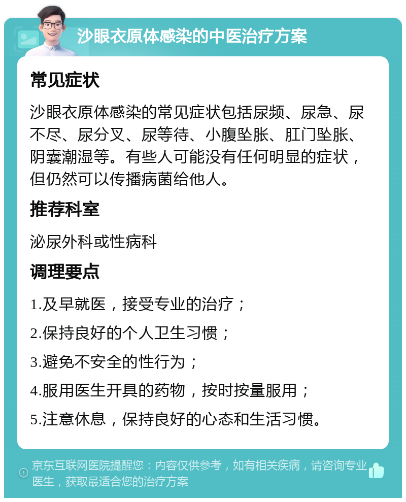 沙眼衣原体感染的中医治疗方案 常见症状 沙眼衣原体感染的常见症状包括尿频、尿急、尿不尽、尿分叉、尿等待、小腹坠胀、肛门坠胀、阴囊潮湿等。有些人可能没有任何明显的症状，但仍然可以传播病菌给他人。 推荐科室 泌尿外科或性病科 调理要点 1.及早就医，接受专业的治疗； 2.保持良好的个人卫生习惯； 3.避免不安全的性行为； 4.服用医生开具的药物，按时按量服用； 5.注意休息，保持良好的心态和生活习惯。