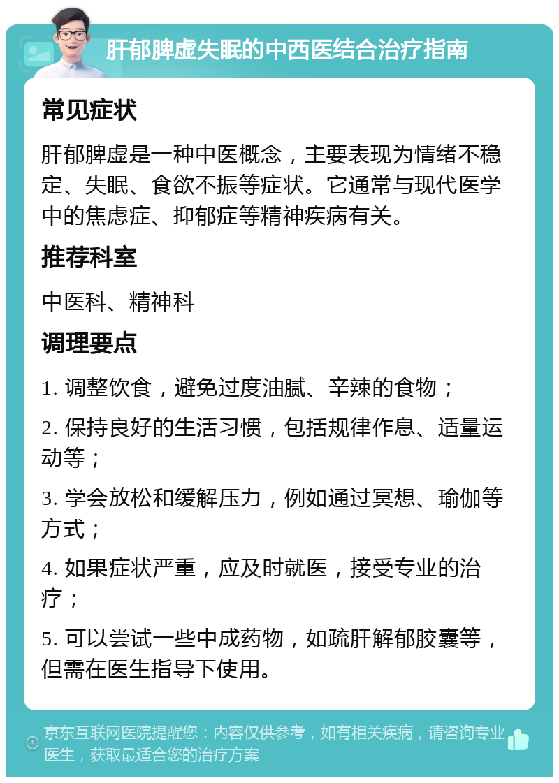 肝郁脾虚失眠的中西医结合治疗指南 常见症状 肝郁脾虚是一种中医概念，主要表现为情绪不稳定、失眠、食欲不振等症状。它通常与现代医学中的焦虑症、抑郁症等精神疾病有关。 推荐科室 中医科、精神科 调理要点 1. 调整饮食，避免过度油腻、辛辣的食物； 2. 保持良好的生活习惯，包括规律作息、适量运动等； 3. 学会放松和缓解压力，例如通过冥想、瑜伽等方式； 4. 如果症状严重，应及时就医，接受专业的治疗； 5. 可以尝试一些中成药物，如疏肝解郁胶囊等，但需在医生指导下使用。