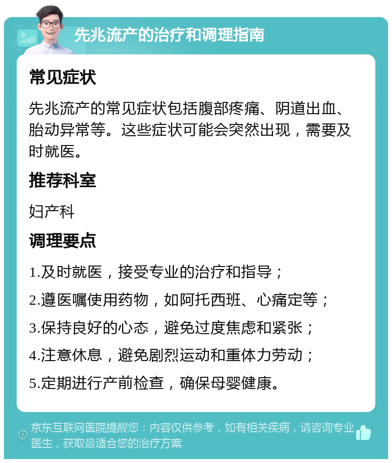 先兆流产的治疗和调理指南 常见症状 先兆流产的常见症状包括腹部疼痛、阴道出血、胎动异常等。这些症状可能会突然出现，需要及时就医。 推荐科室 妇产科 调理要点 1.及时就医，接受专业的治疗和指导； 2.遵医嘱使用药物，如阿托西班、心痛定等； 3.保持良好的心态，避免过度焦虑和紧张； 4.注意休息，避免剧烈运动和重体力劳动； 5.定期进行产前检查，确保母婴健康。