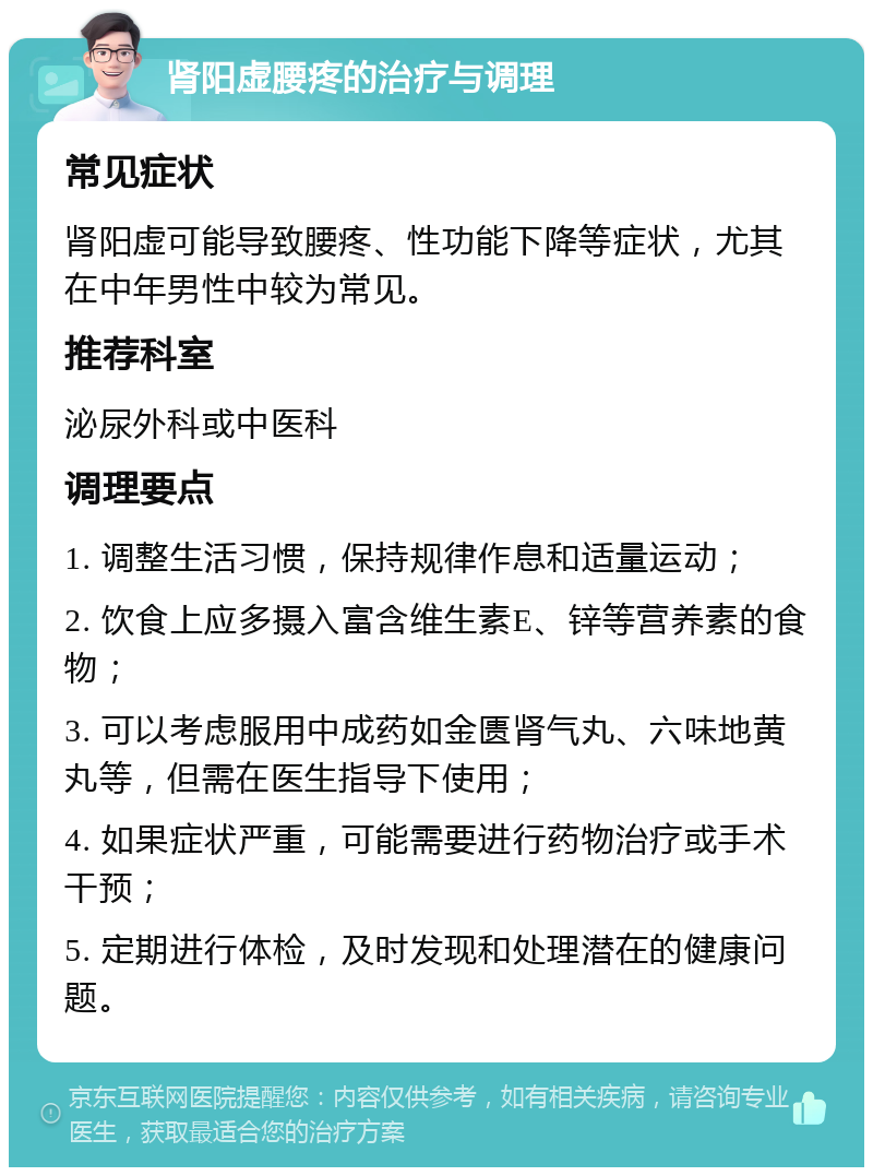 肾阳虚腰疼的治疗与调理 常见症状 肾阳虚可能导致腰疼、性功能下降等症状，尤其在中年男性中较为常见。 推荐科室 泌尿外科或中医科 调理要点 1. 调整生活习惯，保持规律作息和适量运动； 2. 饮食上应多摄入富含维生素E、锌等营养素的食物； 3. 可以考虑服用中成药如金匮肾气丸、六味地黄丸等，但需在医生指导下使用； 4. 如果症状严重，可能需要进行药物治疗或手术干预； 5. 定期进行体检，及时发现和处理潜在的健康问题。