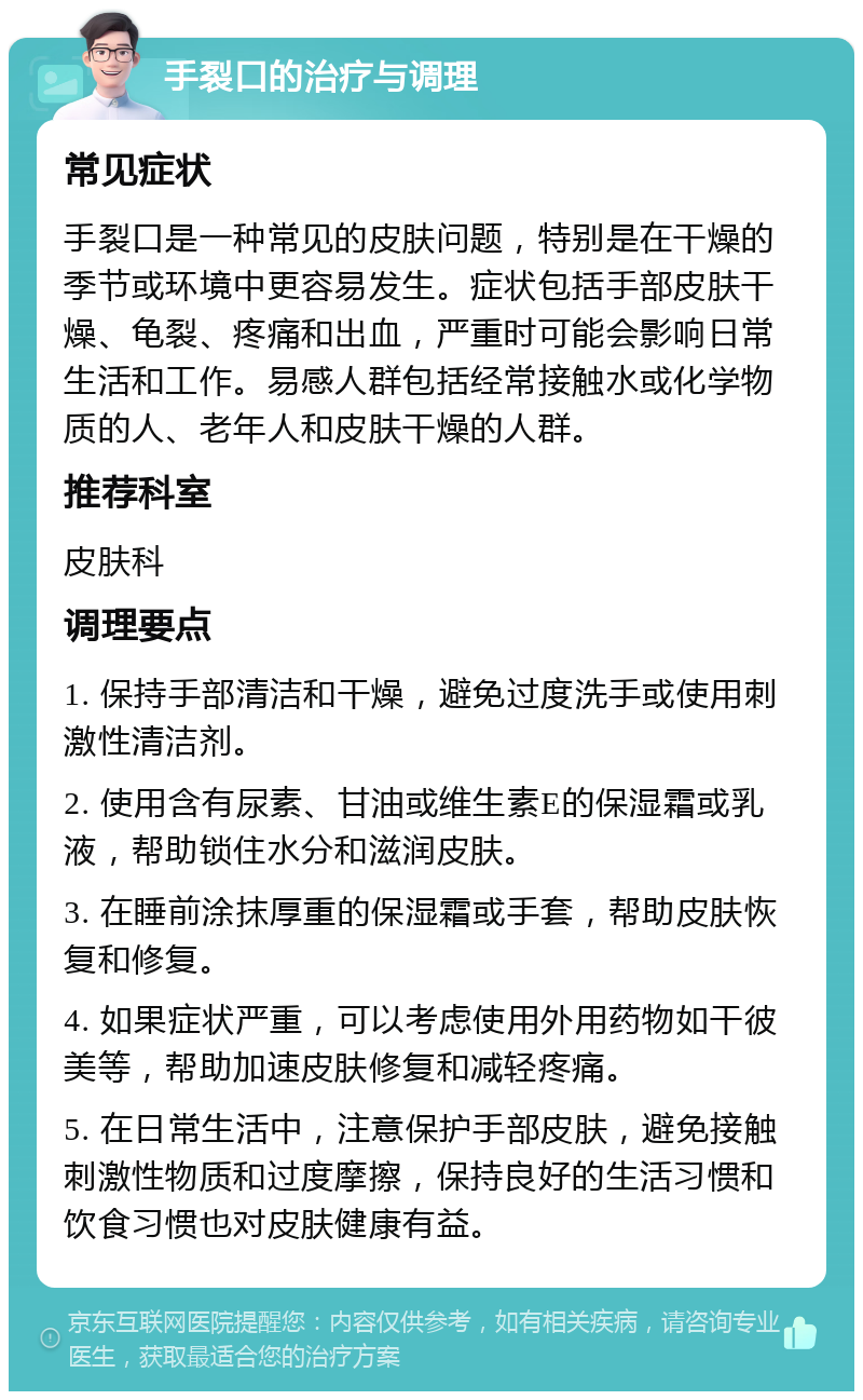 手裂口的治疗与调理 常见症状 手裂口是一种常见的皮肤问题，特别是在干燥的季节或环境中更容易发生。症状包括手部皮肤干燥、龟裂、疼痛和出血，严重时可能会影响日常生活和工作。易感人群包括经常接触水或化学物质的人、老年人和皮肤干燥的人群。 推荐科室 皮肤科 调理要点 1. 保持手部清洁和干燥，避免过度洗手或使用刺激性清洁剂。 2. 使用含有尿素、甘油或维生素E的保湿霜或乳液，帮助锁住水分和滋润皮肤。 3. 在睡前涂抹厚重的保湿霜或手套，帮助皮肤恢复和修复。 4. 如果症状严重，可以考虑使用外用药物如干彼美等，帮助加速皮肤修复和减轻疼痛。 5. 在日常生活中，注意保护手部皮肤，避免接触刺激性物质和过度摩擦，保持良好的生活习惯和饮食习惯也对皮肤健康有益。