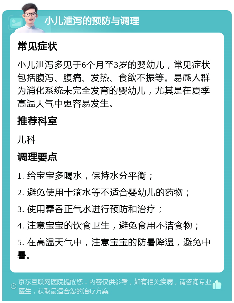 小儿泄泻的预防与调理 常见症状 小儿泄泻多见于6个月至3岁的婴幼儿，常见症状包括腹泻、腹痛、发热、食欲不振等。易感人群为消化系统未完全发育的婴幼儿，尤其是在夏季高温天气中更容易发生。 推荐科室 儿科 调理要点 1. 给宝宝多喝水，保持水分平衡； 2. 避免使用十滴水等不适合婴幼儿的药物； 3. 使用藿香正气水进行预防和治疗； 4. 注意宝宝的饮食卫生，避免食用不洁食物； 5. 在高温天气中，注意宝宝的防暑降温，避免中暑。