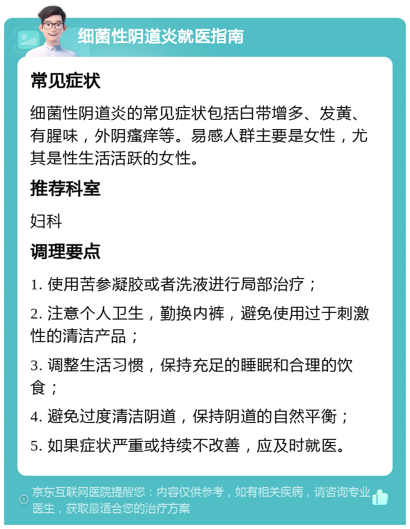 细菌性阴道炎就医指南 常见症状 细菌性阴道炎的常见症状包括白带增多、发黄、有腥味，外阴瘙痒等。易感人群主要是女性，尤其是性生活活跃的女性。 推荐科室 妇科 调理要点 1. 使用苦参凝胶或者洗液进行局部治疗； 2. 注意个人卫生，勤换内裤，避免使用过于刺激性的清洁产品； 3. 调整生活习惯，保持充足的睡眠和合理的饮食； 4. 避免过度清洁阴道，保持阴道的自然平衡； 5. 如果症状严重或持续不改善，应及时就医。