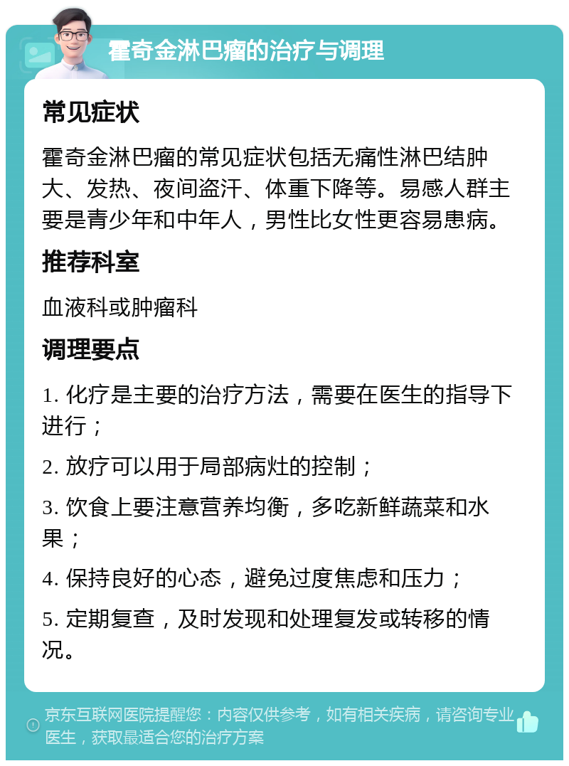 霍奇金淋巴瘤的治疗与调理 常见症状 霍奇金淋巴瘤的常见症状包括无痛性淋巴结肿大、发热、夜间盗汗、体重下降等。易感人群主要是青少年和中年人，男性比女性更容易患病。 推荐科室 血液科或肿瘤科 调理要点 1. 化疗是主要的治疗方法，需要在医生的指导下进行； 2. 放疗可以用于局部病灶的控制； 3. 饮食上要注意营养均衡，多吃新鲜蔬菜和水果； 4. 保持良好的心态，避免过度焦虑和压力； 5. 定期复查，及时发现和处理复发或转移的情况。