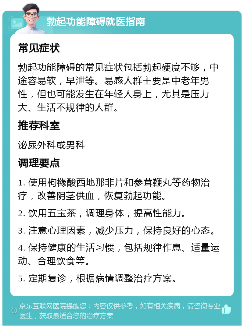 勃起功能障碍就医指南 常见症状 勃起功能障碍的常见症状包括勃起硬度不够，中途容易软，早泄等。易感人群主要是中老年男性，但也可能发生在年轻人身上，尤其是压力大、生活不规律的人群。 推荐科室 泌尿外科或男科 调理要点 1. 使用枸橼酸西地那非片和参茸鞭丸等药物治疗，改善阴茎供血，恢复勃起功能。 2. 饮用五宝茶，调理身体，提高性能力。 3. 注意心理因素，减少压力，保持良好的心态。 4. 保持健康的生活习惯，包括规律作息、适量运动、合理饮食等。 5. 定期复诊，根据病情调整治疗方案。