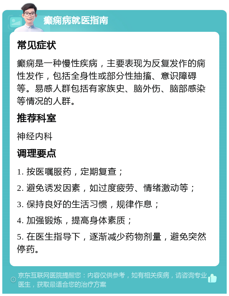 癫痫病就医指南 常见症状 癫痫是一种慢性疾病，主要表现为反复发作的痫性发作，包括全身性或部分性抽搐、意识障碍等。易感人群包括有家族史、脑外伤、脑部感染等情况的人群。 推荐科室 神经内科 调理要点 1. 按医嘱服药，定期复查； 2. 避免诱发因素，如过度疲劳、情绪激动等； 3. 保持良好的生活习惯，规律作息； 4. 加强锻炼，提高身体素质； 5. 在医生指导下，逐渐减少药物剂量，避免突然停药。