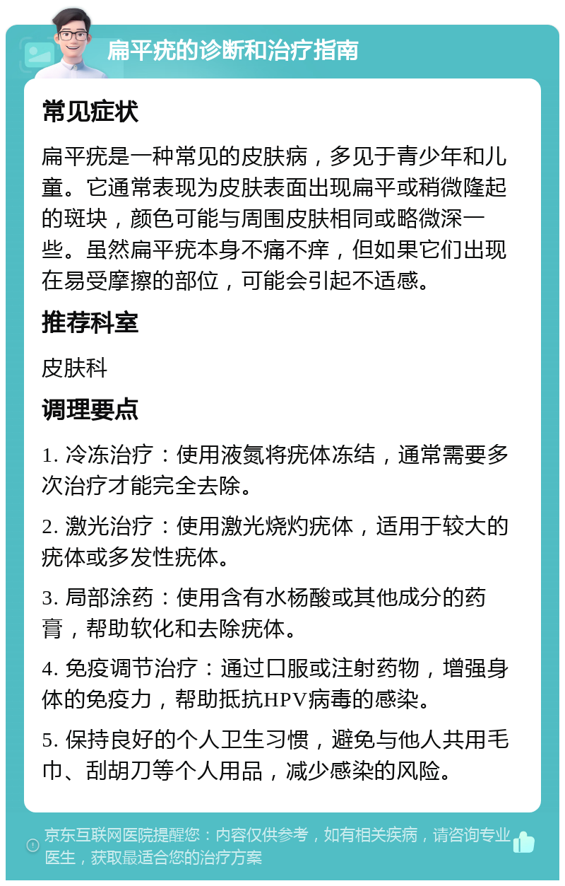 扁平疣的诊断和治疗指南 常见症状 扁平疣是一种常见的皮肤病，多见于青少年和儿童。它通常表现为皮肤表面出现扁平或稍微隆起的斑块，颜色可能与周围皮肤相同或略微深一些。虽然扁平疣本身不痛不痒，但如果它们出现在易受摩擦的部位，可能会引起不适感。 推荐科室 皮肤科 调理要点 1. 冷冻治疗：使用液氮将疣体冻结，通常需要多次治疗才能完全去除。 2. 激光治疗：使用激光烧灼疣体，适用于较大的疣体或多发性疣体。 3. 局部涂药：使用含有水杨酸或其他成分的药膏，帮助软化和去除疣体。 4. 免疫调节治疗：通过口服或注射药物，增强身体的免疫力，帮助抵抗HPV病毒的感染。 5. 保持良好的个人卫生习惯，避免与他人共用毛巾、刮胡刀等个人用品，减少感染的风险。