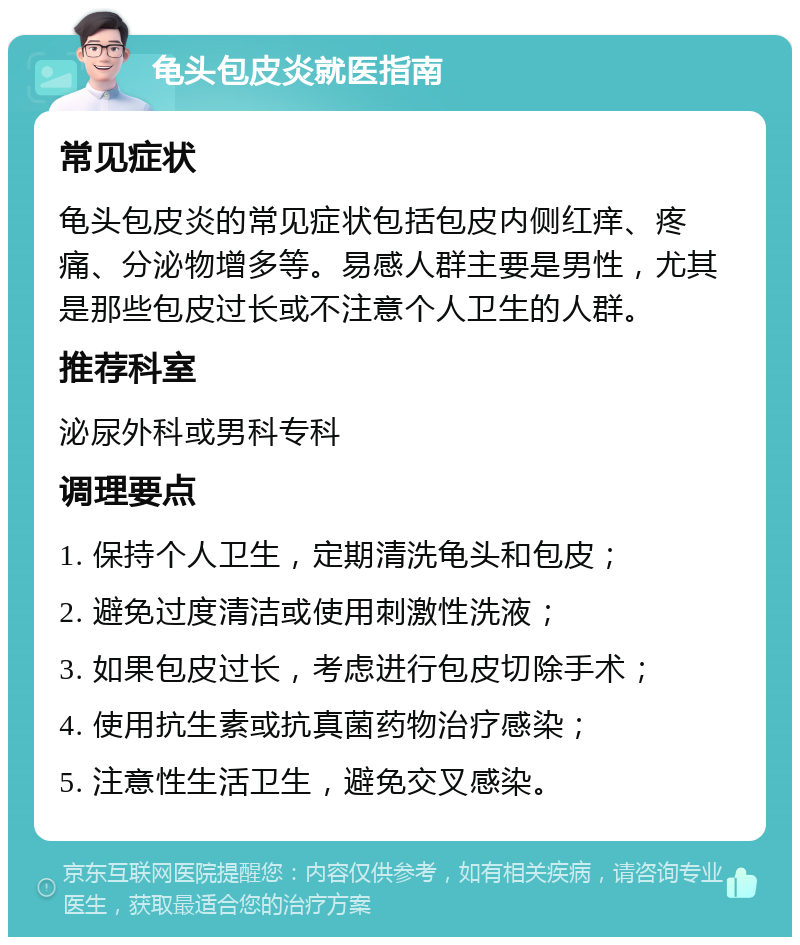 龟头包皮炎就医指南 常见症状 龟头包皮炎的常见症状包括包皮内侧红痒、疼痛、分泌物增多等。易感人群主要是男性，尤其是那些包皮过长或不注意个人卫生的人群。 推荐科室 泌尿外科或男科专科 调理要点 1. 保持个人卫生，定期清洗龟头和包皮； 2. 避免过度清洁或使用刺激性洗液； 3. 如果包皮过长，考虑进行包皮切除手术； 4. 使用抗生素或抗真菌药物治疗感染； 5. 注意性生活卫生，避免交叉感染。