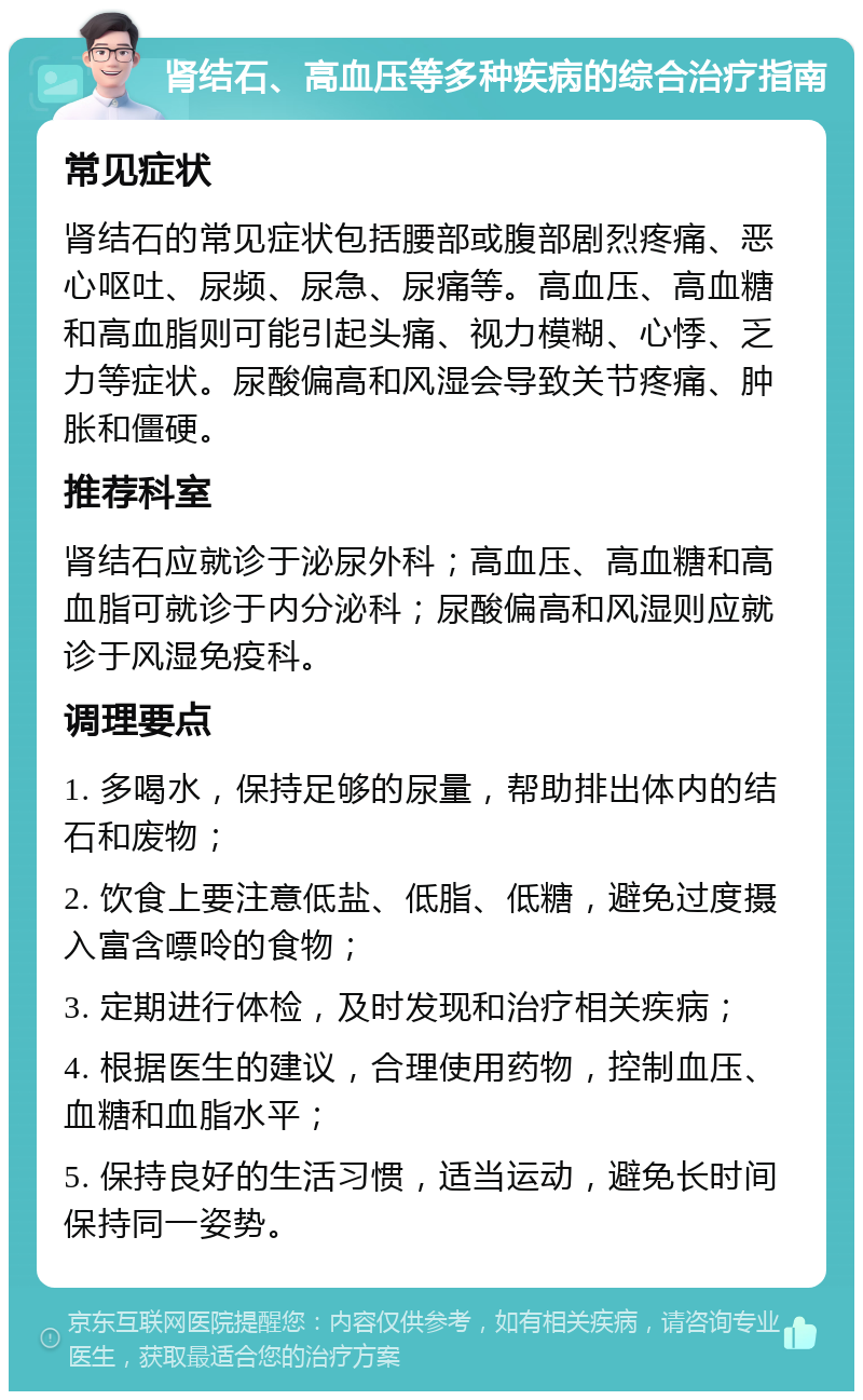 肾结石、高血压等多种疾病的综合治疗指南 常见症状 肾结石的常见症状包括腰部或腹部剧烈疼痛、恶心呕吐、尿频、尿急、尿痛等。高血压、高血糖和高血脂则可能引起头痛、视力模糊、心悸、乏力等症状。尿酸偏高和风湿会导致关节疼痛、肿胀和僵硬。 推荐科室 肾结石应就诊于泌尿外科；高血压、高血糖和高血脂可就诊于内分泌科；尿酸偏高和风湿则应就诊于风湿免疫科。 调理要点 1. 多喝水，保持足够的尿量，帮助排出体内的结石和废物； 2. 饮食上要注意低盐、低脂、低糖，避免过度摄入富含嘌呤的食物； 3. 定期进行体检，及时发现和治疗相关疾病； 4. 根据医生的建议，合理使用药物，控制血压、血糖和血脂水平； 5. 保持良好的生活习惯，适当运动，避免长时间保持同一姿势。