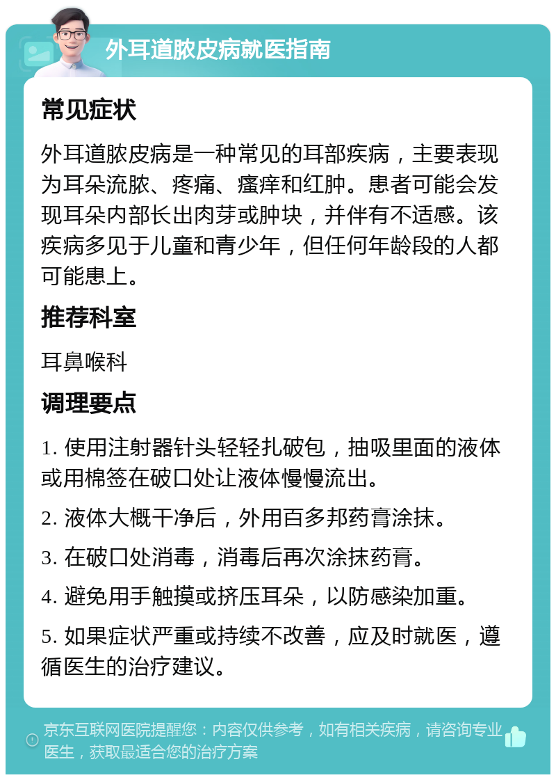 外耳道脓皮病就医指南 常见症状 外耳道脓皮病是一种常见的耳部疾病，主要表现为耳朵流脓、疼痛、瘙痒和红肿。患者可能会发现耳朵内部长出肉芽或肿块，并伴有不适感。该疾病多见于儿童和青少年，但任何年龄段的人都可能患上。 推荐科室 耳鼻喉科 调理要点 1. 使用注射器针头轻轻扎破包，抽吸里面的液体或用棉签在破口处让液体慢慢流出。 2. 液体大概干净后，外用百多邦药膏涂抹。 3. 在破口处消毒，消毒后再次涂抹药膏。 4. 避免用手触摸或挤压耳朵，以防感染加重。 5. 如果症状严重或持续不改善，应及时就医，遵循医生的治疗建议。