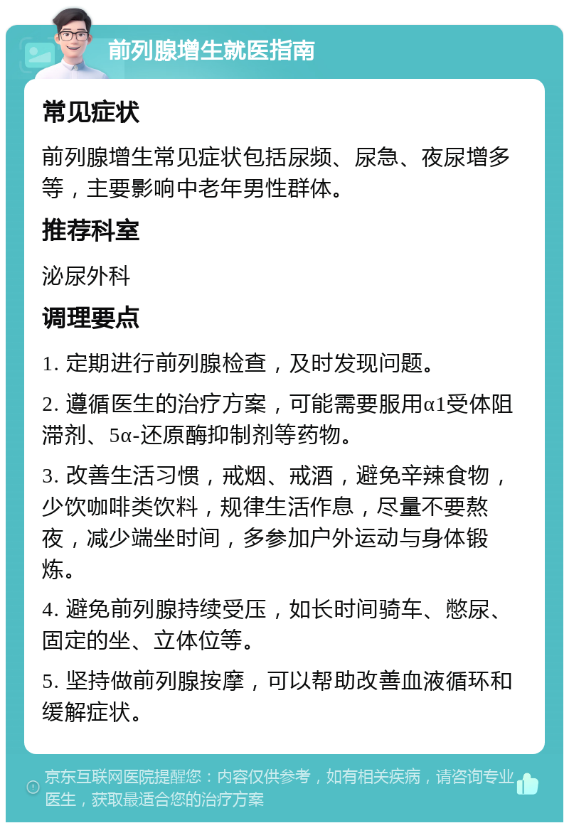 前列腺增生就医指南 常见症状 前列腺增生常见症状包括尿频、尿急、夜尿增多等，主要影响中老年男性群体。 推荐科室 泌尿外科 调理要点 1. 定期进行前列腺检查，及时发现问题。 2. 遵循医生的治疗方案，可能需要服用α1受体阻滞剂、5α-还原酶抑制剂等药物。 3. 改善生活习惯，戒烟、戒酒，避免辛辣食物，少饮咖啡类饮料，规律生活作息，尽量不要熬夜，减少端坐时间，多参加户外运动与身体锻炼。 4. 避免前列腺持续受压，如长时间骑车、憋尿、固定的坐、立体位等。 5. 坚持做前列腺按摩，可以帮助改善血液循环和缓解症状。