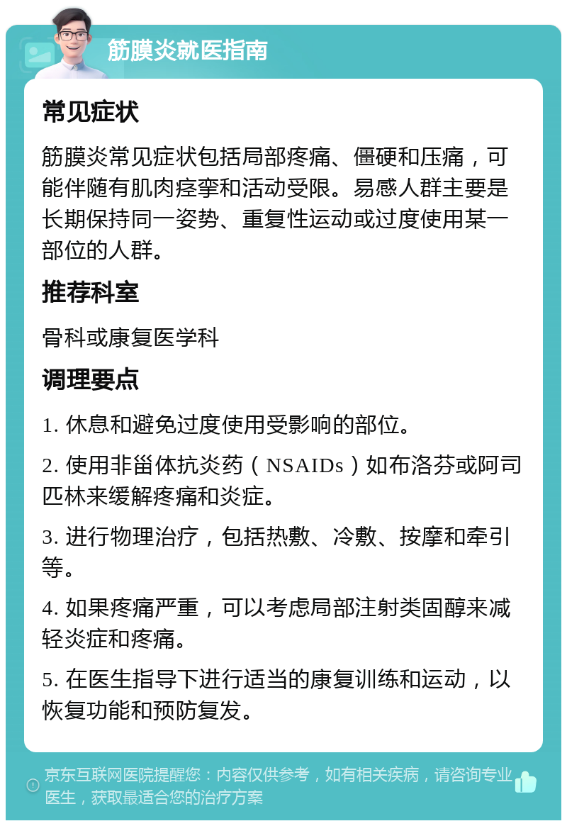 筋膜炎就医指南 常见症状 筋膜炎常见症状包括局部疼痛、僵硬和压痛，可能伴随有肌肉痉挛和活动受限。易感人群主要是长期保持同一姿势、重复性运动或过度使用某一部位的人群。 推荐科室 骨科或康复医学科 调理要点 1. 休息和避免过度使用受影响的部位。 2. 使用非甾体抗炎药（NSAIDs）如布洛芬或阿司匹林来缓解疼痛和炎症。 3. 进行物理治疗，包括热敷、冷敷、按摩和牵引等。 4. 如果疼痛严重，可以考虑局部注射类固醇来减轻炎症和疼痛。 5. 在医生指导下进行适当的康复训练和运动，以恢复功能和预防复发。