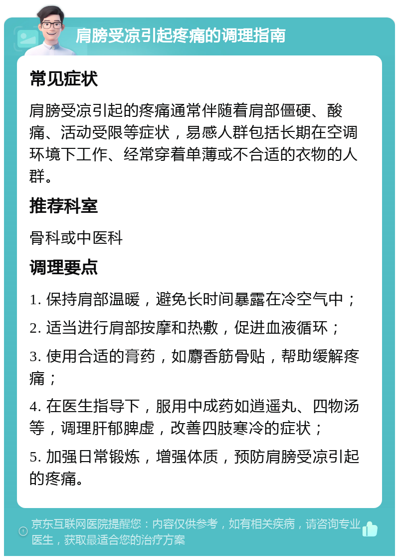 肩膀受凉引起疼痛的调理指南 常见症状 肩膀受凉引起的疼痛通常伴随着肩部僵硬、酸痛、活动受限等症状，易感人群包括长期在空调环境下工作、经常穿着单薄或不合适的衣物的人群。 推荐科室 骨科或中医科 调理要点 1. 保持肩部温暖，避免长时间暴露在冷空气中； 2. 适当进行肩部按摩和热敷，促进血液循环； 3. 使用合适的膏药，如麝香筋骨贴，帮助缓解疼痛； 4. 在医生指导下，服用中成药如逍遥丸、四物汤等，调理肝郁脾虚，改善四肢寒冷的症状； 5. 加强日常锻炼，增强体质，预防肩膀受凉引起的疼痛。