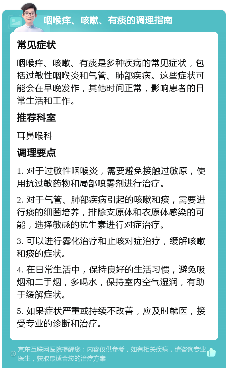 咽喉痒、咳嗽、有痰的调理指南 常见症状 咽喉痒、咳嗽、有痰是多种疾病的常见症状，包括过敏性咽喉炎和气管、肺部疾病。这些症状可能会在早晚发作，其他时间正常，影响患者的日常生活和工作。 推荐科室 耳鼻喉科 调理要点 1. 对于过敏性咽喉炎，需要避免接触过敏原，使用抗过敏药物和局部喷雾剂进行治疗。 2. 对于气管、肺部疾病引起的咳嗽和痰，需要进行痰的细菌培养，排除支原体和衣原体感染的可能，选择敏感的抗生素进行对症治疗。 3. 可以进行雾化治疗和止咳对症治疗，缓解咳嗽和痰的症状。 4. 在日常生活中，保持良好的生活习惯，避免吸烟和二手烟，多喝水，保持室内空气湿润，有助于缓解症状。 5. 如果症状严重或持续不改善，应及时就医，接受专业的诊断和治疗。