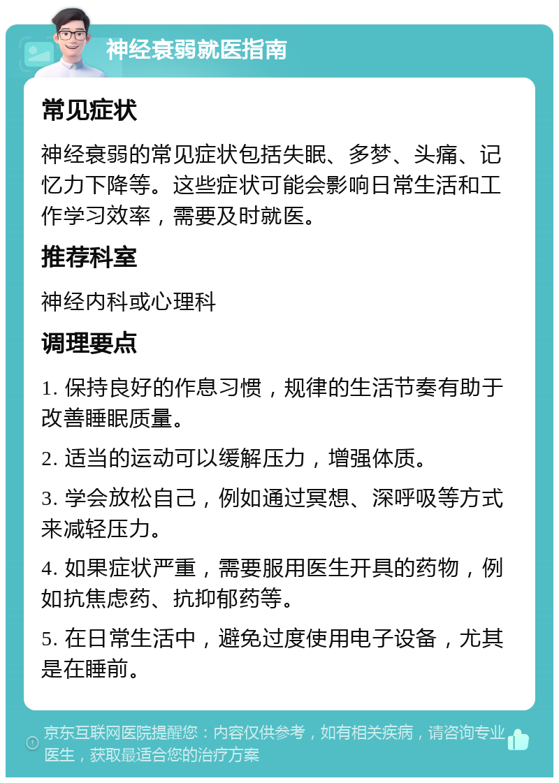 神经衰弱就医指南 常见症状 神经衰弱的常见症状包括失眠、多梦、头痛、记忆力下降等。这些症状可能会影响日常生活和工作学习效率，需要及时就医。 推荐科室 神经内科或心理科 调理要点 1. 保持良好的作息习惯，规律的生活节奏有助于改善睡眠质量。 2. 适当的运动可以缓解压力，增强体质。 3. 学会放松自己，例如通过冥想、深呼吸等方式来减轻压力。 4. 如果症状严重，需要服用医生开具的药物，例如抗焦虑药、抗抑郁药等。 5. 在日常生活中，避免过度使用电子设备，尤其是在睡前。