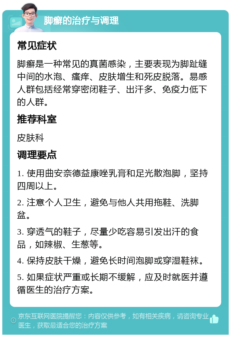 脚癣的治疗与调理 常见症状 脚癣是一种常见的真菌感染，主要表现为脚趾缝中间的水泡、瘙痒、皮肤增生和死皮脱落。易感人群包括经常穿密闭鞋子、出汗多、免疫力低下的人群。 推荐科室 皮肤科 调理要点 1. 使用曲安奈德益康唑乳膏和足光散泡脚，坚持四周以上。 2. 注意个人卫生，避免与他人共用拖鞋、洗脚盆。 3. 穿透气的鞋子，尽量少吃容易引发出汗的食品，如辣椒、生葱等。 4. 保持皮肤干燥，避免长时间泡脚或穿湿鞋袜。 5. 如果症状严重或长期不缓解，应及时就医并遵循医生的治疗方案。