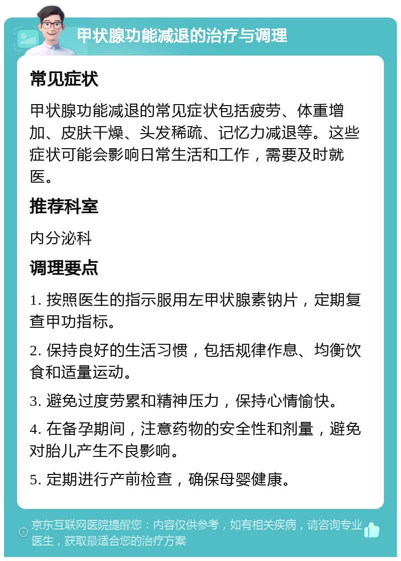 甲状腺功能减退的治疗与调理 常见症状 甲状腺功能减退的常见症状包括疲劳、体重增加、皮肤干燥、头发稀疏、记忆力减退等。这些症状可能会影响日常生活和工作，需要及时就医。 推荐科室 内分泌科 调理要点 1. 按照医生的指示服用左甲状腺素钠片，定期复查甲功指标。 2. 保持良好的生活习惯，包括规律作息、均衡饮食和适量运动。 3. 避免过度劳累和精神压力，保持心情愉快。 4. 在备孕期间，注意药物的安全性和剂量，避免对胎儿产生不良影响。 5. 定期进行产前检查，确保母婴健康。