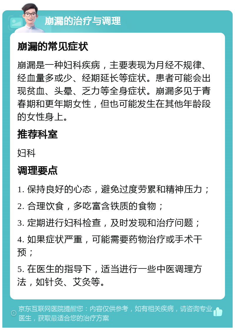 崩漏的治疗与调理 崩漏的常见症状 崩漏是一种妇科疾病，主要表现为月经不规律、经血量多或少、经期延长等症状。患者可能会出现贫血、头晕、乏力等全身症状。崩漏多见于青春期和更年期女性，但也可能发生在其他年龄段的女性身上。 推荐科室 妇科 调理要点 1. 保持良好的心态，避免过度劳累和精神压力； 2. 合理饮食，多吃富含铁质的食物； 3. 定期进行妇科检查，及时发现和治疗问题； 4. 如果症状严重，可能需要药物治疗或手术干预； 5. 在医生的指导下，适当进行一些中医调理方法，如针灸、艾灸等。