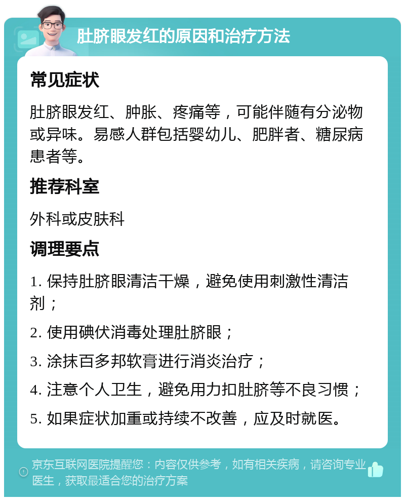 肚脐眼发红的原因和治疗方法 常见症状 肚脐眼发红、肿胀、疼痛等，可能伴随有分泌物或异味。易感人群包括婴幼儿、肥胖者、糖尿病患者等。 推荐科室 外科或皮肤科 调理要点 1. 保持肚脐眼清洁干燥，避免使用刺激性清洁剂； 2. 使用碘伏消毒处理肚脐眼； 3. 涂抹百多邦软膏进行消炎治疗； 4. 注意个人卫生，避免用力扣肚脐等不良习惯； 5. 如果症状加重或持续不改善，应及时就医。