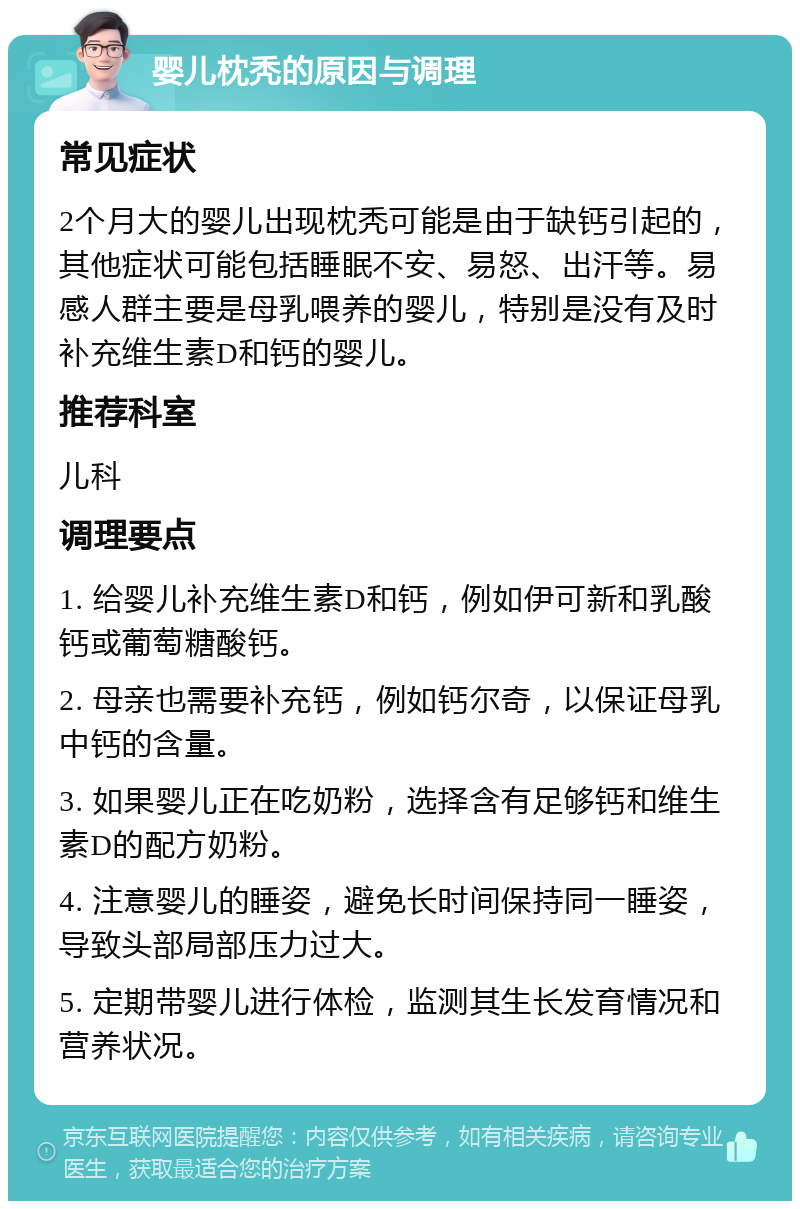 婴儿枕秃的原因与调理 常见症状 2个月大的婴儿出现枕秃可能是由于缺钙引起的，其他症状可能包括睡眠不安、易怒、出汗等。易感人群主要是母乳喂养的婴儿，特别是没有及时补充维生素D和钙的婴儿。 推荐科室 儿科 调理要点 1. 给婴儿补充维生素D和钙，例如伊可新和乳酸钙或葡萄糖酸钙。 2. 母亲也需要补充钙，例如钙尔奇，以保证母乳中钙的含量。 3. 如果婴儿正在吃奶粉，选择含有足够钙和维生素D的配方奶粉。 4. 注意婴儿的睡姿，避免长时间保持同一睡姿，导致头部局部压力过大。 5. 定期带婴儿进行体检，监测其生长发育情况和营养状况。