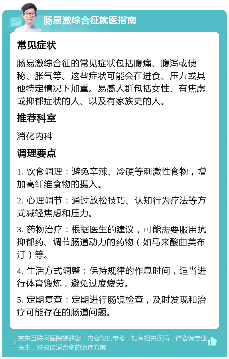 肠易激综合征就医指南 常见症状 肠易激综合征的常见症状包括腹痛、腹泻或便秘、胀气等。这些症状可能会在进食、压力或其他特定情况下加重。易感人群包括女性、有焦虑或抑郁症状的人、以及有家族史的人。 推荐科室 消化内科 调理要点 1. 饮食调理：避免辛辣、冷硬等刺激性食物，增加高纤维食物的摄入。 2. 心理调节：通过放松技巧、认知行为疗法等方式减轻焦虑和压力。 3. 药物治疗：根据医生的建议，可能需要服用抗抑郁药、调节肠道动力的药物（如马来酸曲美布汀）等。 4. 生活方式调整：保持规律的作息时间，适当进行体育锻炼，避免过度疲劳。 5. 定期复查：定期进行肠镜检查，及时发现和治疗可能存在的肠道问题。