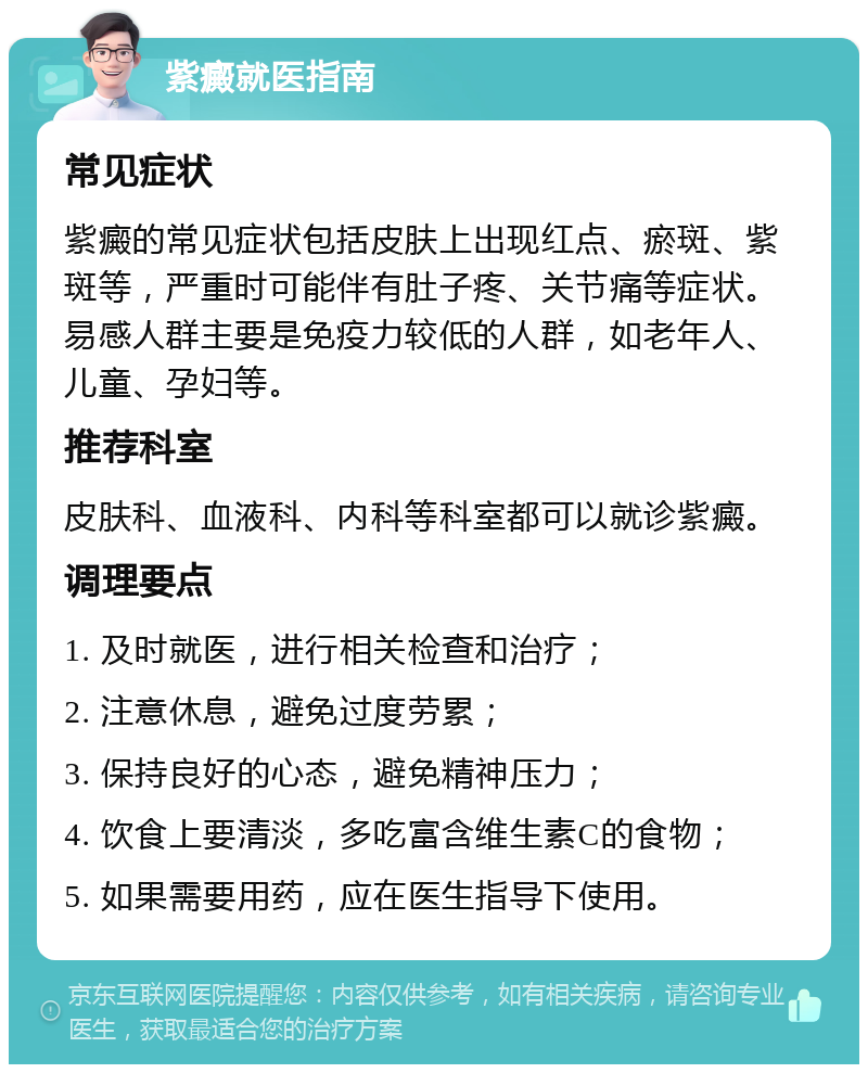 紫癜就医指南 常见症状 紫癜的常见症状包括皮肤上出现红点、瘀斑、紫斑等，严重时可能伴有肚子疼、关节痛等症状。易感人群主要是免疫力较低的人群，如老年人、儿童、孕妇等。 推荐科室 皮肤科、血液科、内科等科室都可以就诊紫癜。 调理要点 1. 及时就医，进行相关检查和治疗； 2. 注意休息，避免过度劳累； 3. 保持良好的心态，避免精神压力； 4. 饮食上要清淡，多吃富含维生素C的食物； 5. 如果需要用药，应在医生指导下使用。