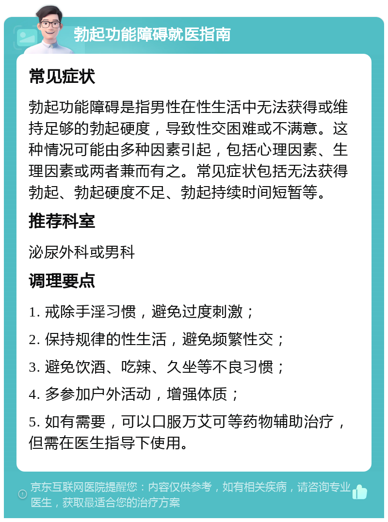 勃起功能障碍就医指南 常见症状 勃起功能障碍是指男性在性生活中无法获得或维持足够的勃起硬度，导致性交困难或不满意。这种情况可能由多种因素引起，包括心理因素、生理因素或两者兼而有之。常见症状包括无法获得勃起、勃起硬度不足、勃起持续时间短暂等。 推荐科室 泌尿外科或男科 调理要点 1. 戒除手淫习惯，避免过度刺激； 2. 保持规律的性生活，避免频繁性交； 3. 避免饮酒、吃辣、久坐等不良习惯； 4. 多参加户外活动，增强体质； 5. 如有需要，可以口服万艾可等药物辅助治疗，但需在医生指导下使用。