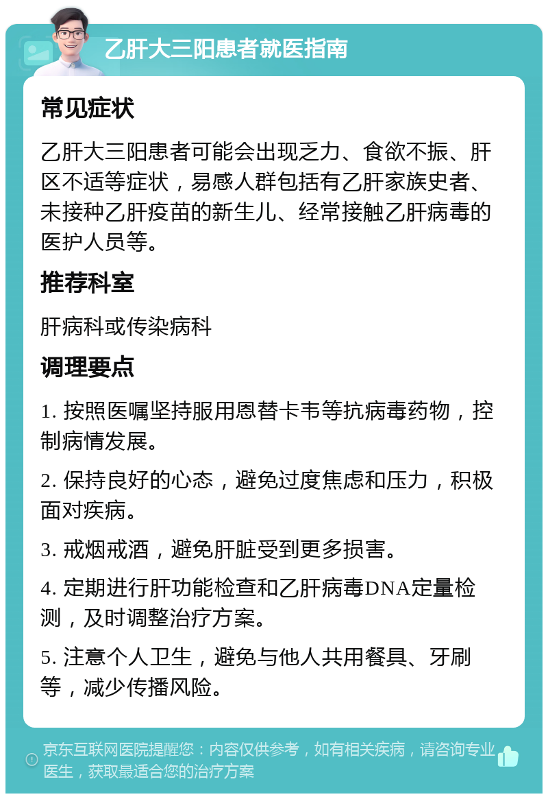 乙肝大三阳患者就医指南 常见症状 乙肝大三阳患者可能会出现乏力、食欲不振、肝区不适等症状，易感人群包括有乙肝家族史者、未接种乙肝疫苗的新生儿、经常接触乙肝病毒的医护人员等。 推荐科室 肝病科或传染病科 调理要点 1. 按照医嘱坚持服用恩替卡韦等抗病毒药物，控制病情发展。 2. 保持良好的心态，避免过度焦虑和压力，积极面对疾病。 3. 戒烟戒酒，避免肝脏受到更多损害。 4. 定期进行肝功能检查和乙肝病毒DNA定量检测，及时调整治疗方案。 5. 注意个人卫生，避免与他人共用餐具、牙刷等，减少传播风险。