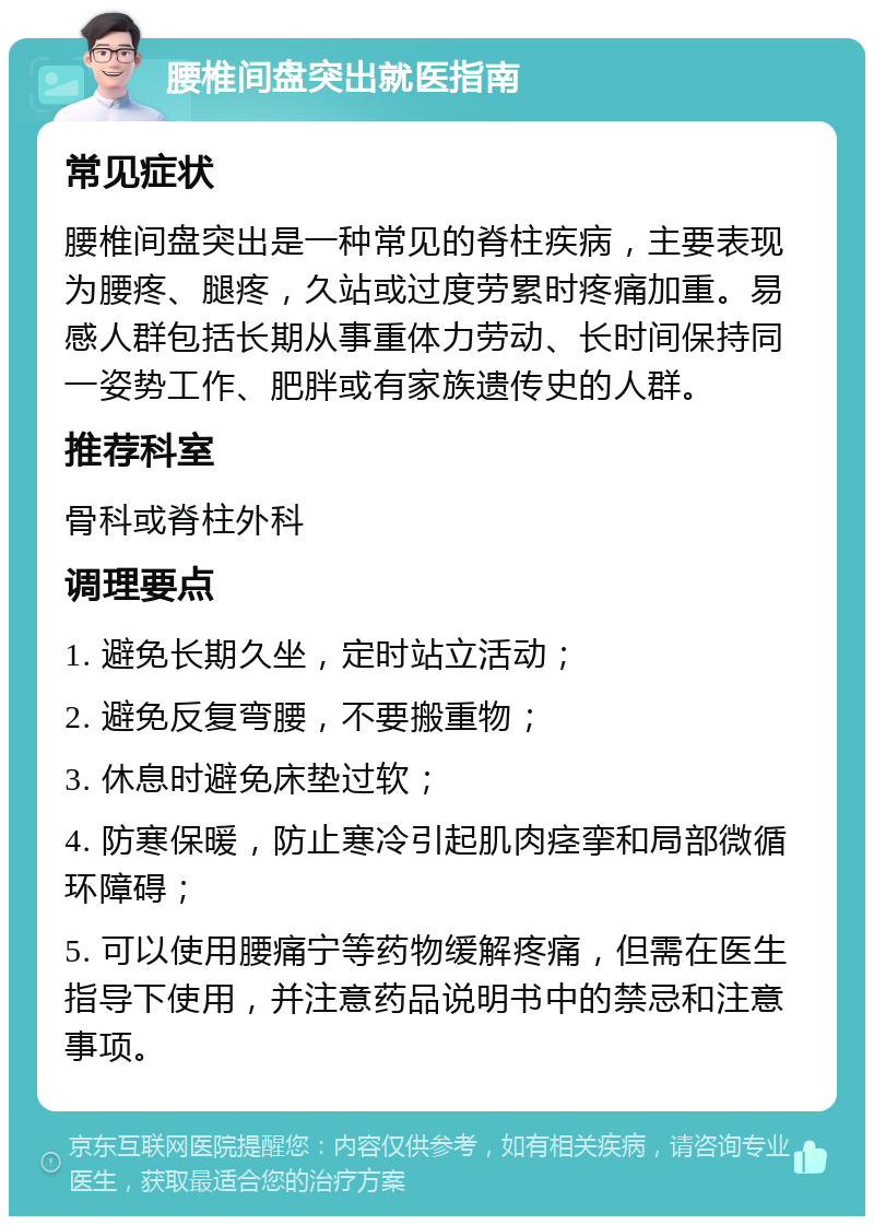 腰椎间盘突出就医指南 常见症状 腰椎间盘突出是一种常见的脊柱疾病，主要表现为腰疼、腿疼，久站或过度劳累时疼痛加重。易感人群包括长期从事重体力劳动、长时间保持同一姿势工作、肥胖或有家族遗传史的人群。 推荐科室 骨科或脊柱外科 调理要点 1. 避免长期久坐，定时站立活动； 2. 避免反复弯腰，不要搬重物； 3. 休息时避免床垫过软； 4. 防寒保暖，防止寒冷引起肌肉痉挛和局部微循环障碍； 5. 可以使用腰痛宁等药物缓解疼痛，但需在医生指导下使用，并注意药品说明书中的禁忌和注意事项。