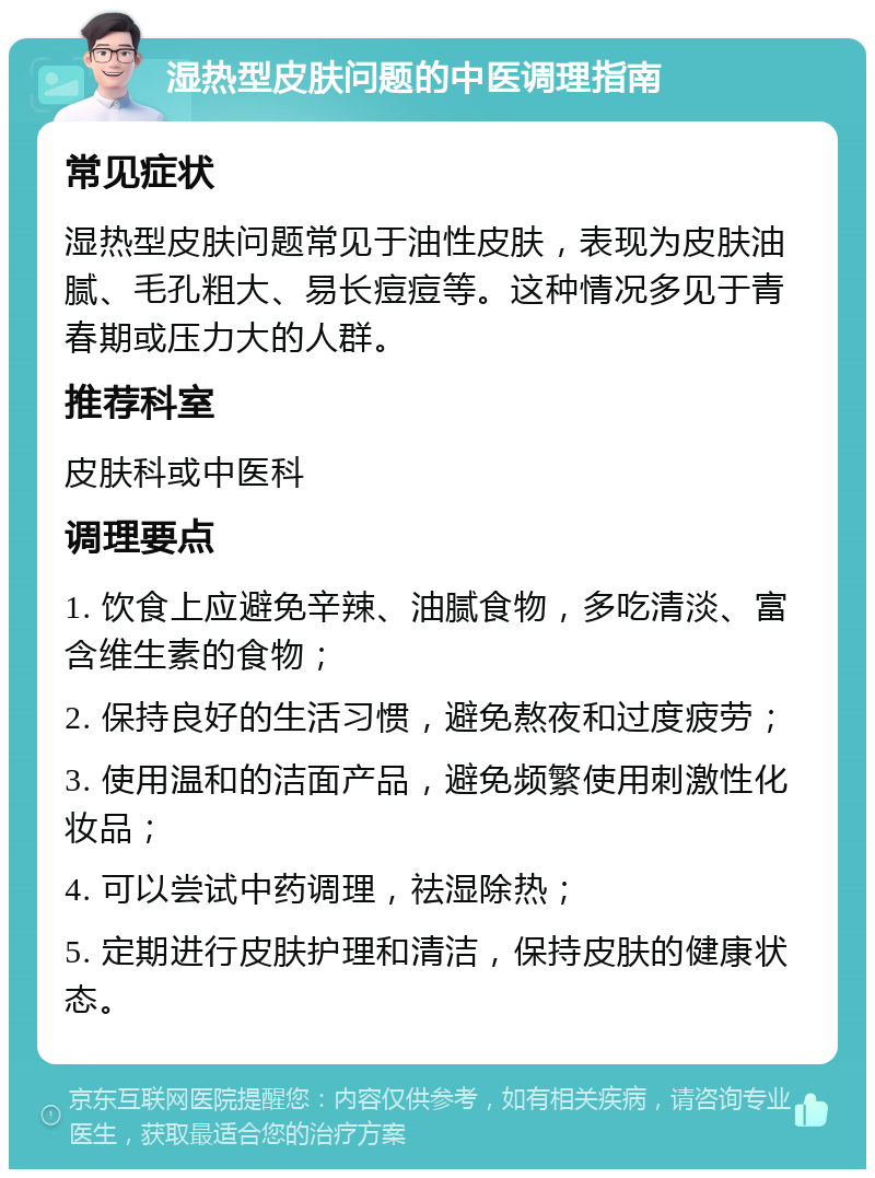 湿热型皮肤问题的中医调理指南 常见症状 湿热型皮肤问题常见于油性皮肤，表现为皮肤油腻、毛孔粗大、易长痘痘等。这种情况多见于青春期或压力大的人群。 推荐科室 皮肤科或中医科 调理要点 1. 饮食上应避免辛辣、油腻食物，多吃清淡、富含维生素的食物； 2. 保持良好的生活习惯，避免熬夜和过度疲劳； 3. 使用温和的洁面产品，避免频繁使用刺激性化妆品； 4. 可以尝试中药调理，祛湿除热； 5. 定期进行皮肤护理和清洁，保持皮肤的健康状态。