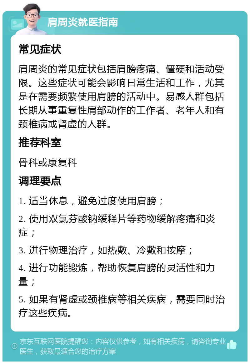 肩周炎就医指南 常见症状 肩周炎的常见症状包括肩膀疼痛、僵硬和活动受限。这些症状可能会影响日常生活和工作，尤其是在需要频繁使用肩膀的活动中。易感人群包括长期从事重复性肩部动作的工作者、老年人和有颈椎病或肾虚的人群。 推荐科室 骨科或康复科 调理要点 1. 适当休息，避免过度使用肩膀； 2. 使用双氯芬酸钠缓释片等药物缓解疼痛和炎症； 3. 进行物理治疗，如热敷、冷敷和按摩； 4. 进行功能锻炼，帮助恢复肩膀的灵活性和力量； 5. 如果有肾虚或颈椎病等相关疾病，需要同时治疗这些疾病。